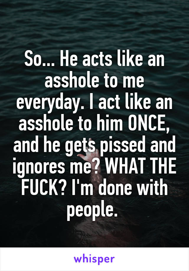 So... He acts like an asshole to me everyday. I act like an asshole to him ONCE, and he gets pissed and ignores me? WHAT THE FUCK? I'm done with people. 