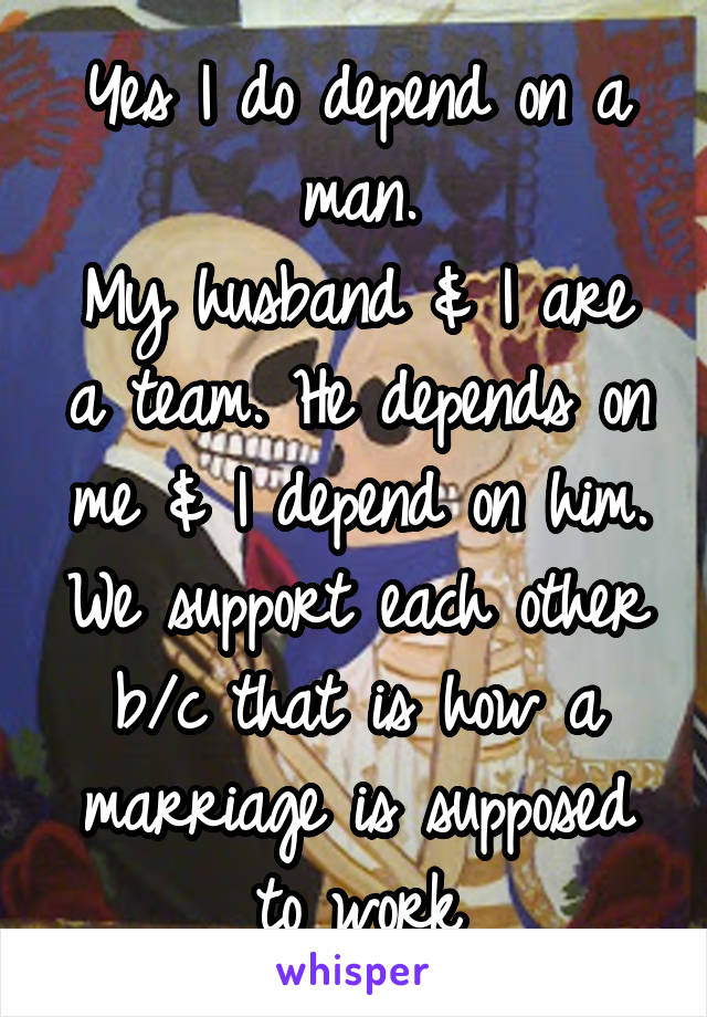 Yes I do depend on a man.
My husband & I are a team. He depends on me & I depend on him. We support each other b/c that is how a marriage is supposed to work