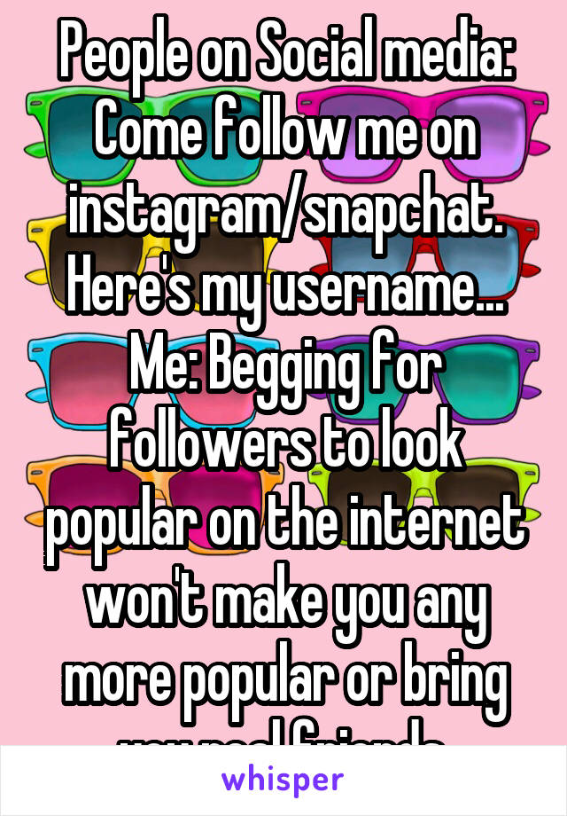 People on Social media: Come follow me on instagram/snapchat. Here's my username...
Me: Begging for followers to look popular on the internet won't make you any more popular or bring you real friends.