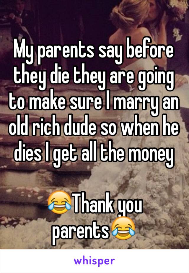 My parents say before they die they are going to make sure I marry an old rich dude so when he dies I get all the money 

😂Thank you parents😂