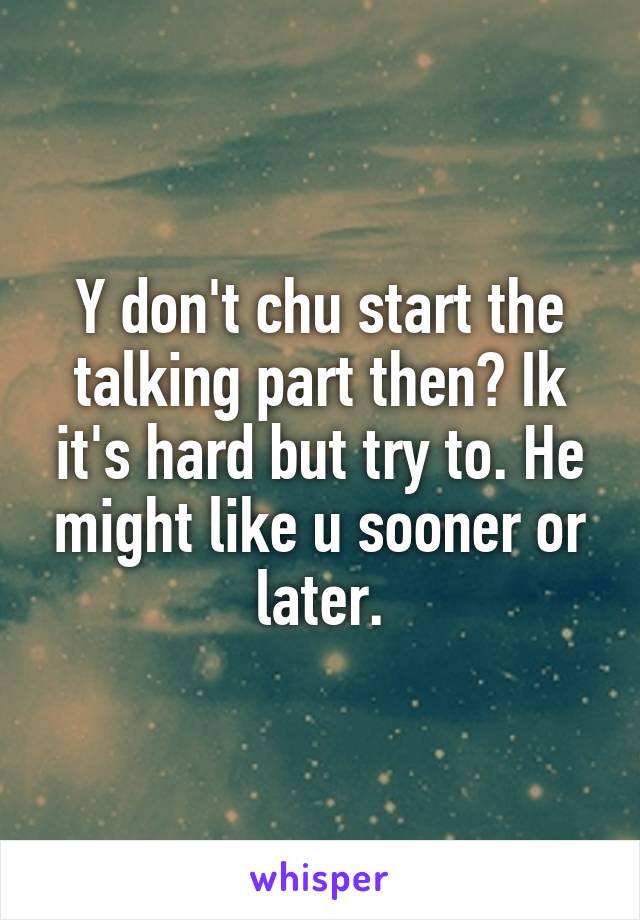 Y don't chu start the talking part then? Ik it's hard but try to. He might like u sooner or later.