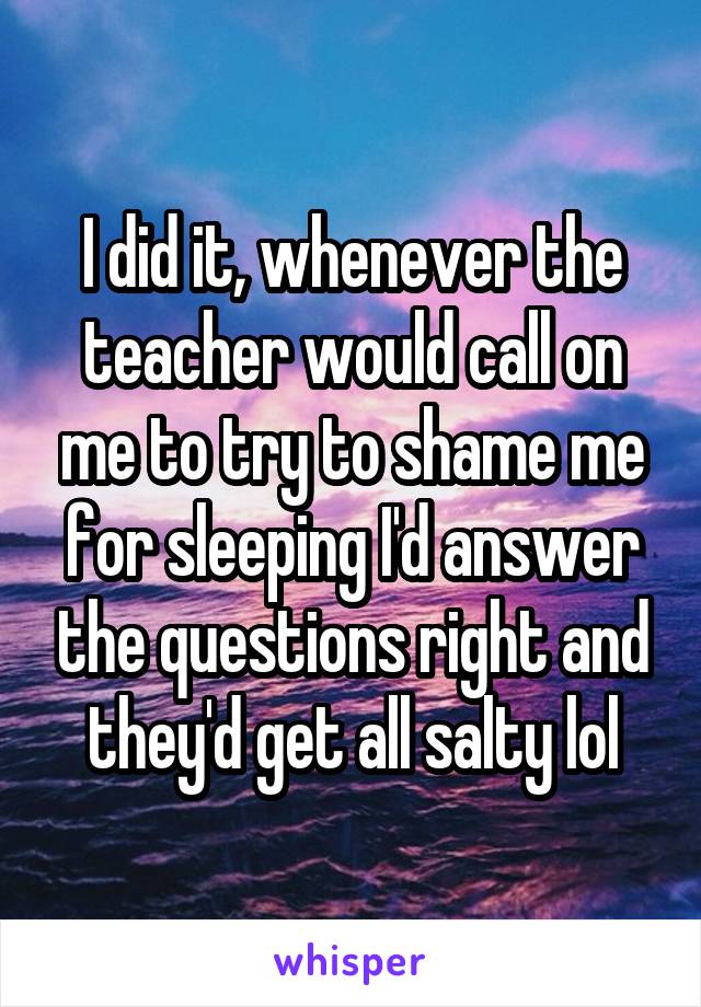 I did it, whenever the teacher would call on me to try to shame me for sleeping I'd answer the questions right and they'd get all salty lol