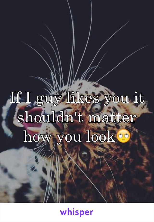 If I guy likes you it shouldn't matter how you look🙄