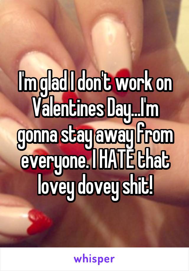 I'm glad I don't work on Valentines Day...I'm gonna stay away from everyone. I HATE that lovey dovey shit!