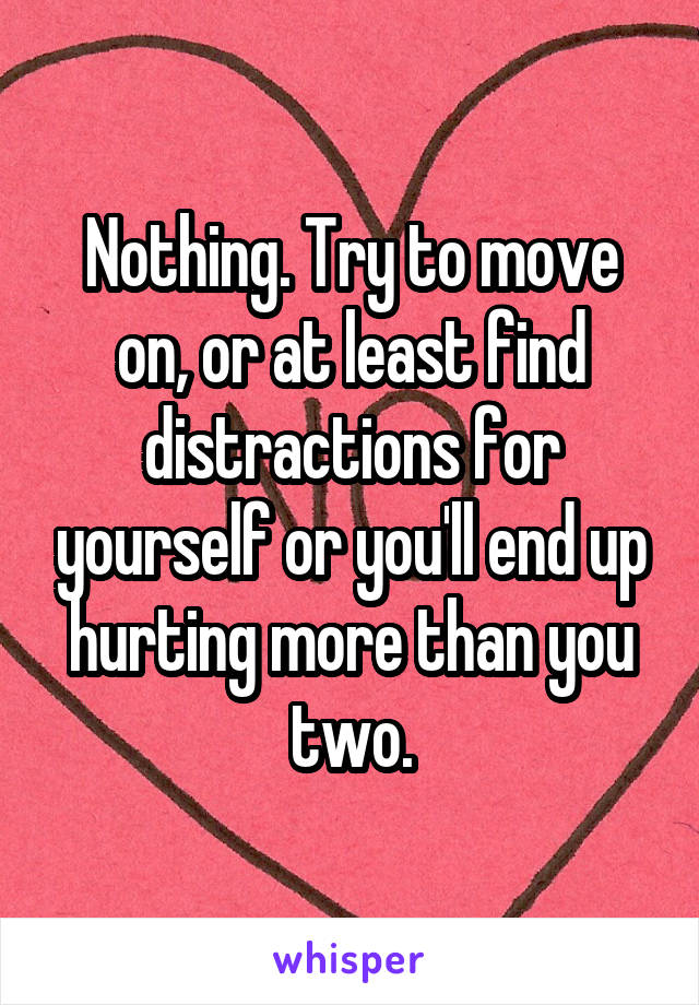 Nothing. Try to move on, or at least find distractions for yourself or you'll end up hurting more than you two.