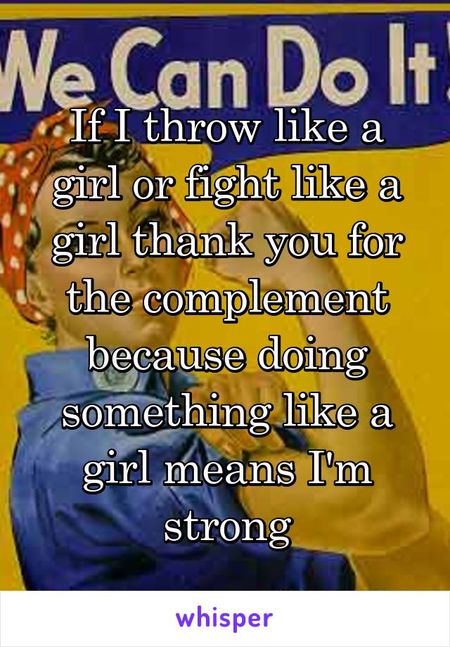 If I throw like a girl or fight like a girl thank you for the complement because doing something like a girl means I'm strong