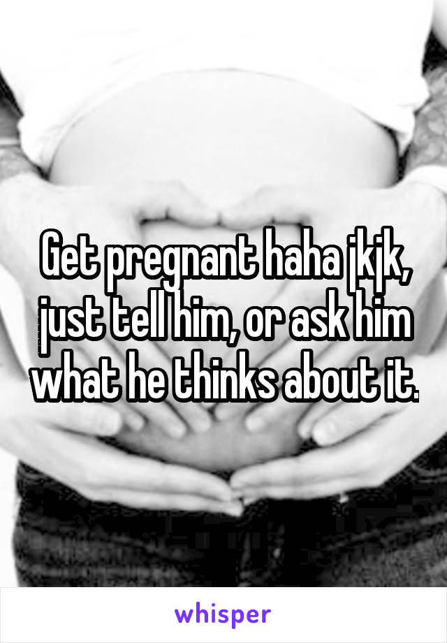 Get pregnant haha jkjk, just tell him, or ask him what he thinks about it.