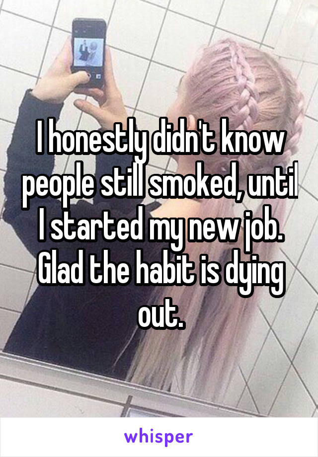 I honestly didn't know people still smoked, until I started my new job.
Glad the habit is dying out.