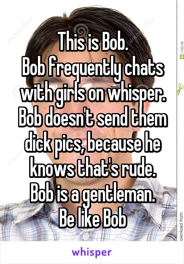 This is Bob.
Bob frequently chats with girls on whisper.
Bob doesn't send them dick pics, because he knows that's rude.
Bob is a gentleman.
Be like Bob
