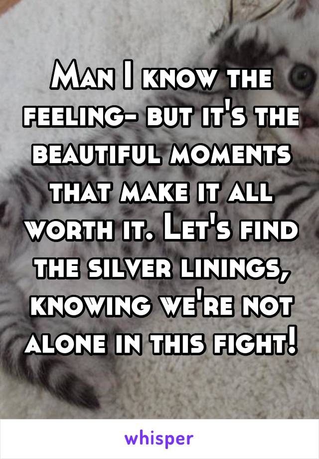 Man I know the feeling- but it's the beautiful moments that make it all worth it. Let's find the silver linings, knowing we're not alone in this fight! 
