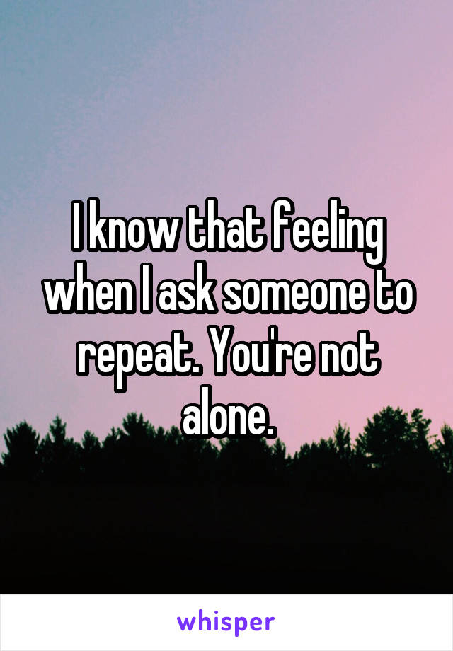 I know that feeling when I ask someone to repeat. You're not alone.