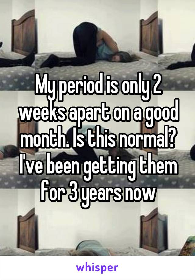 My period is only 2 weeks apart on a good month. Is this normal? I've been getting them for 3 years now