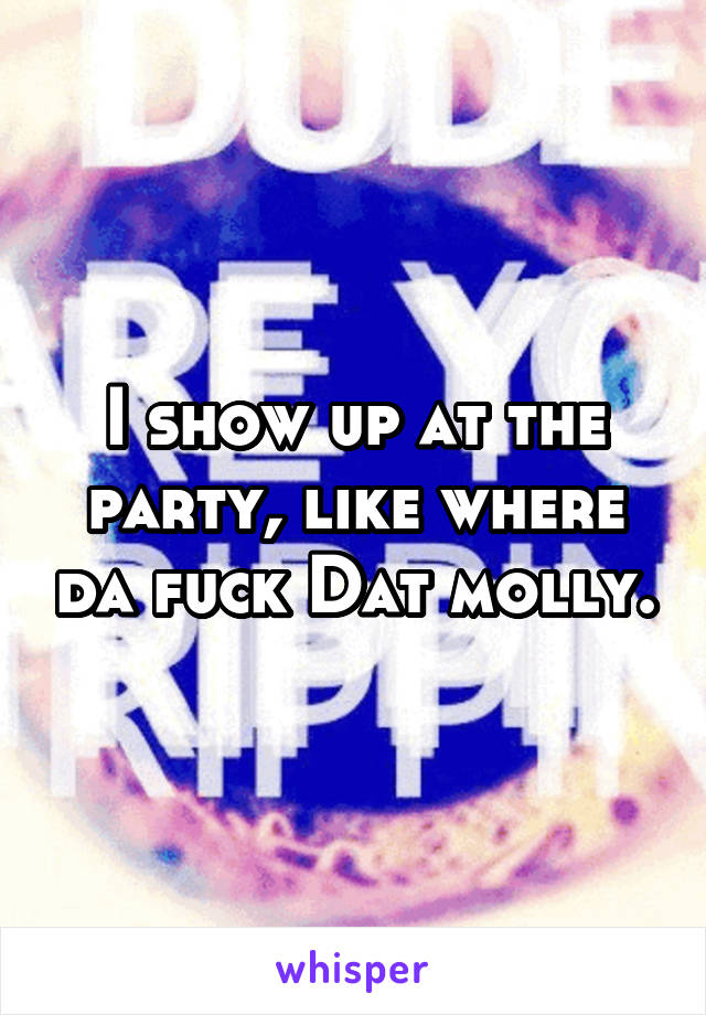 I show up at the party, like where da fuck Dat molly.