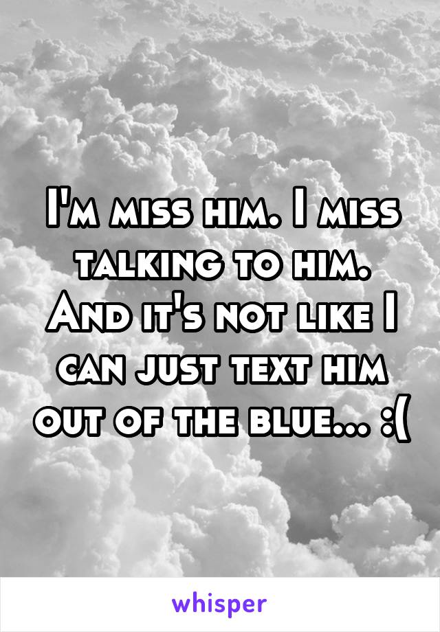 I'm miss him. I miss talking to him. And it's not like I can just text him out of the blue... :(