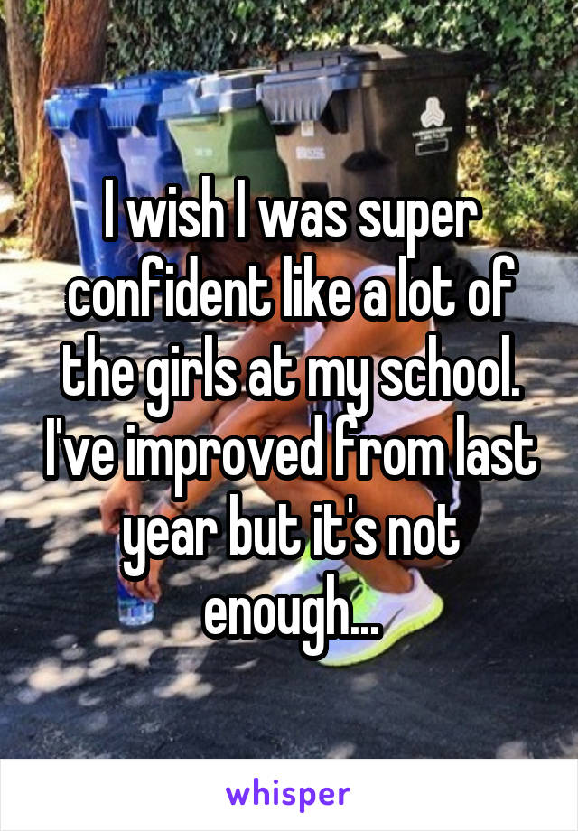 I wish I was super confident like a lot of the girls at my school. I've improved from last year but it's not enough...
