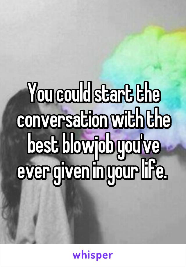 You could start the conversation with the best blowjob you've ever given in your life. 