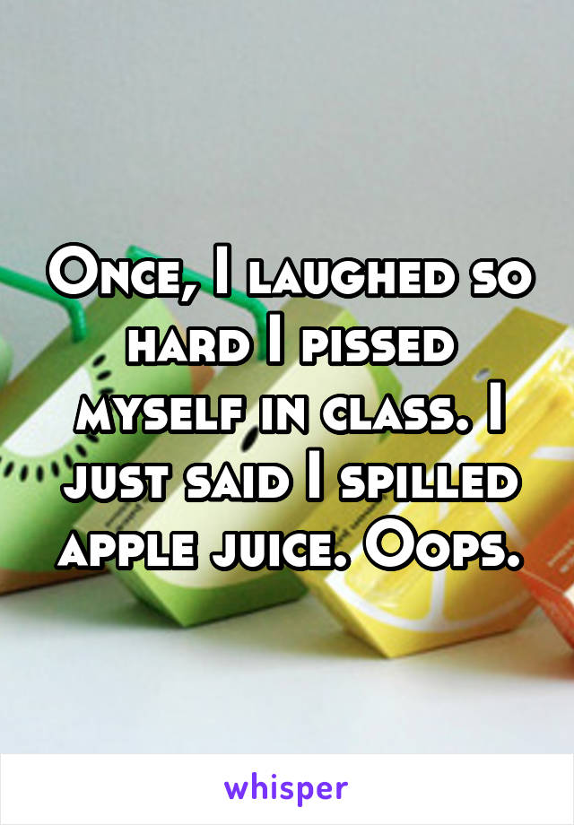 Once, I laughed so hard I pissed myself in class. I just said I spilled apple juice. Oops.