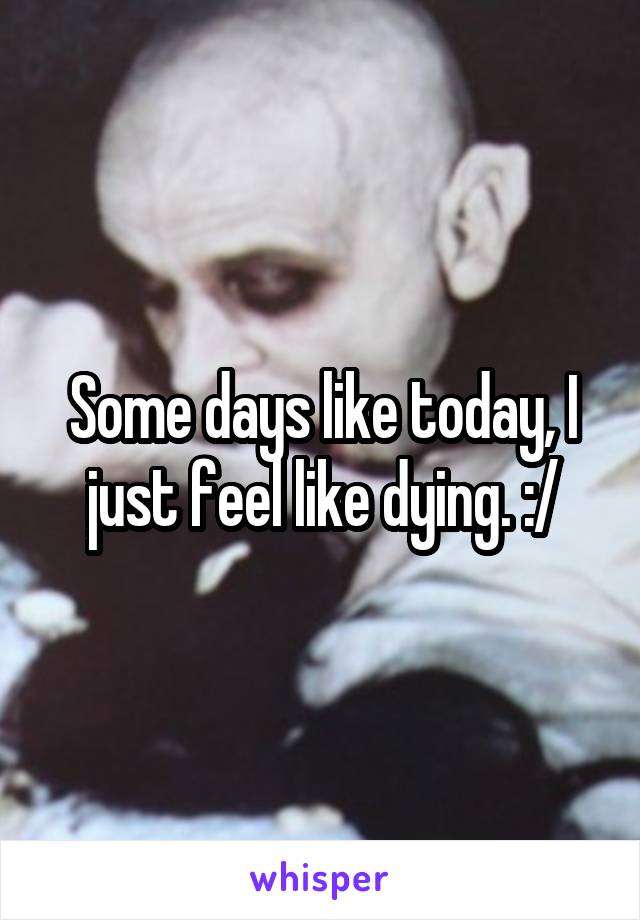 Some days like today, I just feel like dying. :/