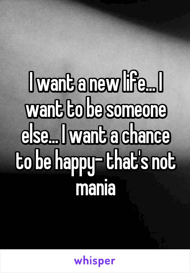 I want a new life... I want to be someone else... I want a chance to be happy- that's not mania