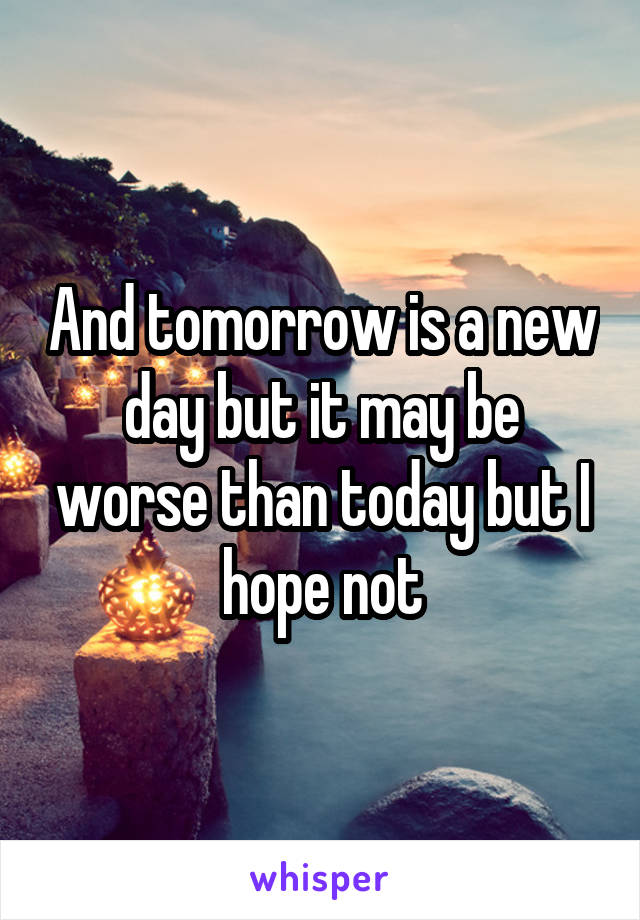 And tomorrow is a new day but it may be worse than today but I hope not