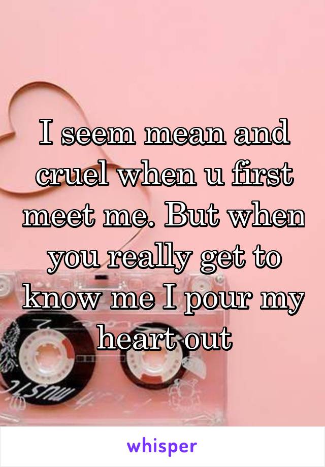I seem mean and cruel when u first meet me. But when you really get to know me I pour my heart out