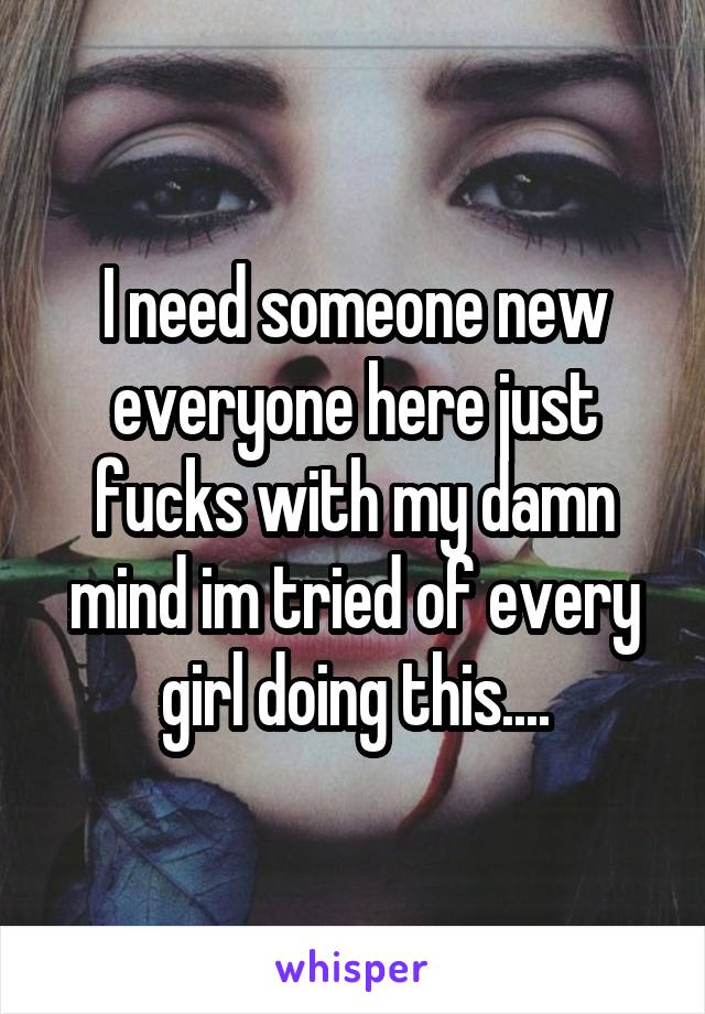 I need someone new everyone here just fucks with my damn mind im tried of every girl doing this....