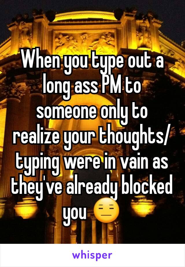 When you type out a long ass PM to someone only to realize your thoughts/typing were in vain as they've already blocked you 😑