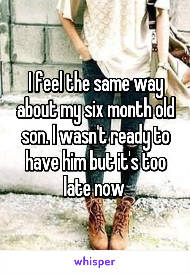 I feel the same way about my six month old son. I wasn't ready to have him but it's too late now 
