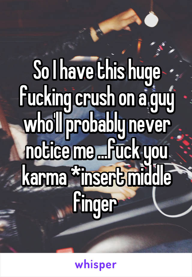 So I have this huge fucking crush on a guy who'll probably never notice me ...fuck you karma *insert middle finger 