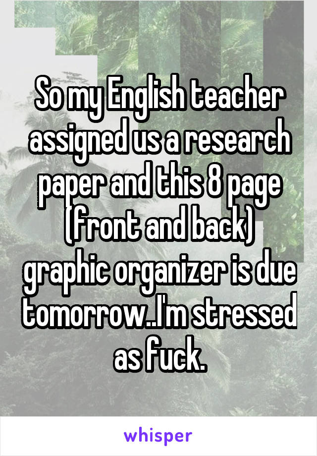 So my English teacher assigned us a research paper and this 8 page (front and back) graphic organizer is due tomorrow..I'm stressed as fuck.