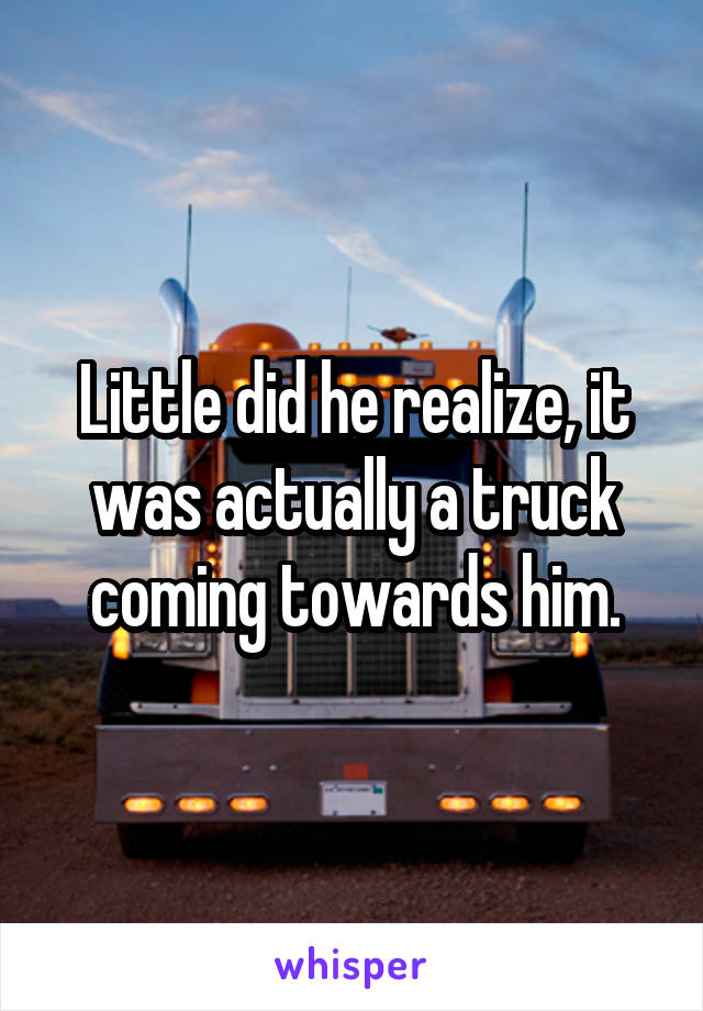 Little did he realize, it was actually a truck coming towards him.