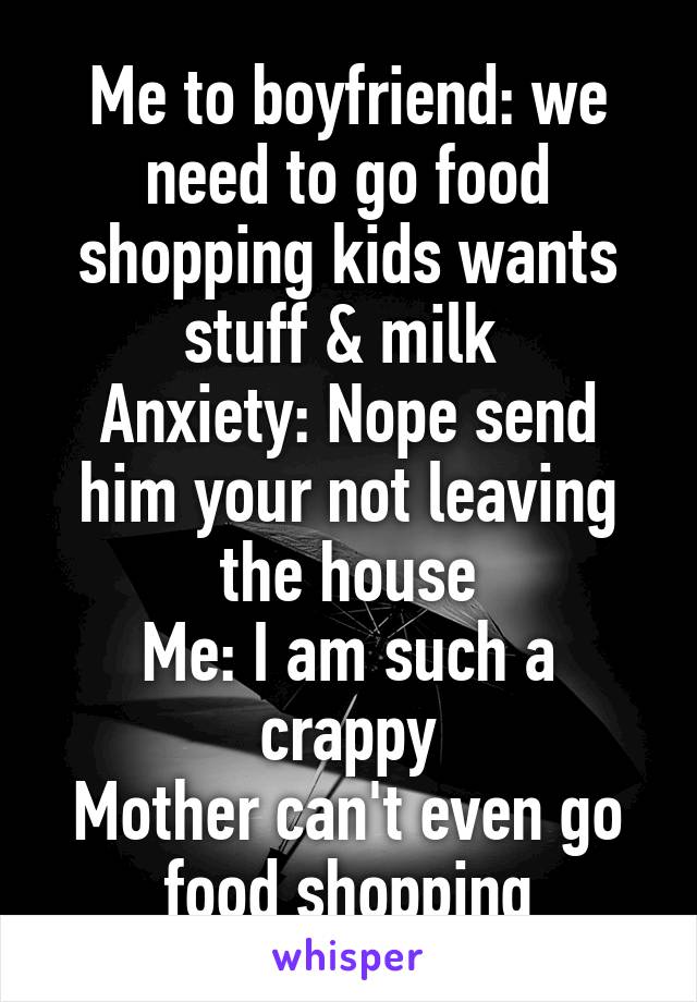 Me to boyfriend: we need to go food shopping kids wants stuff & milk 
Anxiety: Nope send him your not leaving the house
Me: I am such a crappy
Mother can't even go food shopping