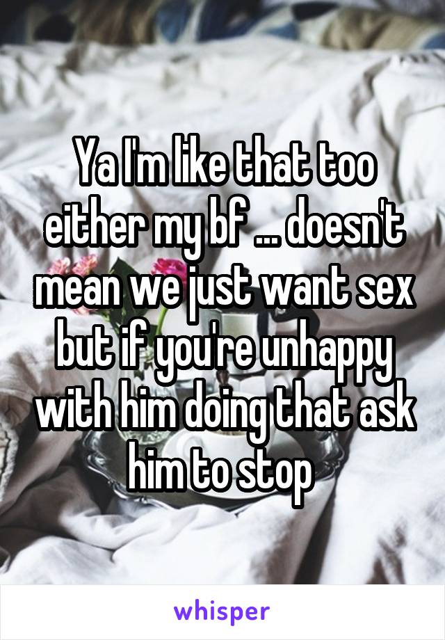 Ya I'm like that too either my bf ... doesn't mean we just want sex but if you're unhappy with him doing that ask him to stop 