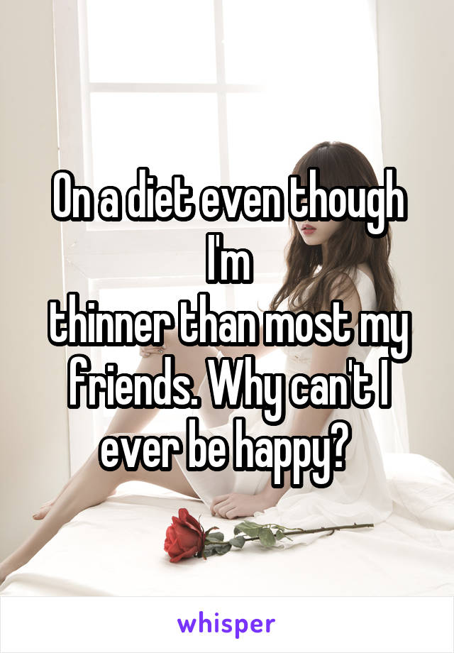 On a diet even though I'm
thinner than most my friends. Why can't I ever be happy? 