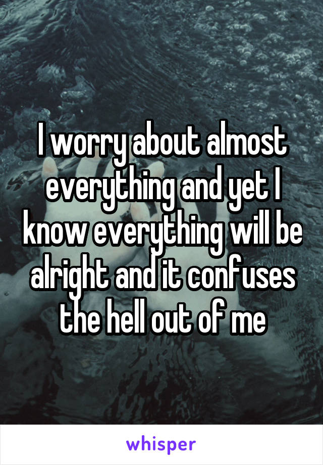 I worry about almost everything and yet I know everything will be alright and it confuses the hell out of me
