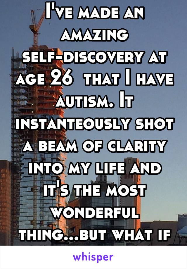 I've made an amazing self-discovery at age 26  that I have autism. It instanteously shot a beam of clarity into my life and it's the most wonderful thing...but what if I'm wrong?