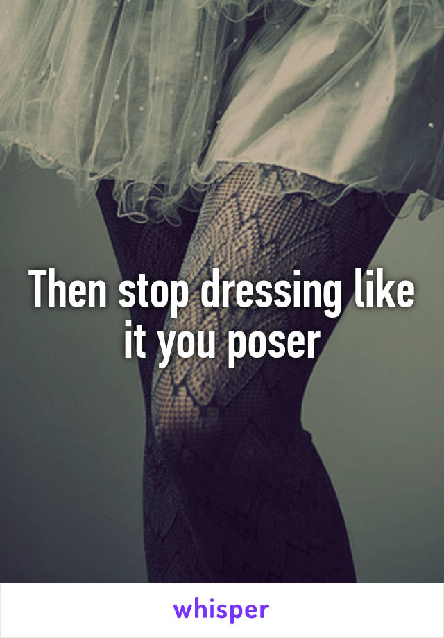 Then stop dressing like it you poser