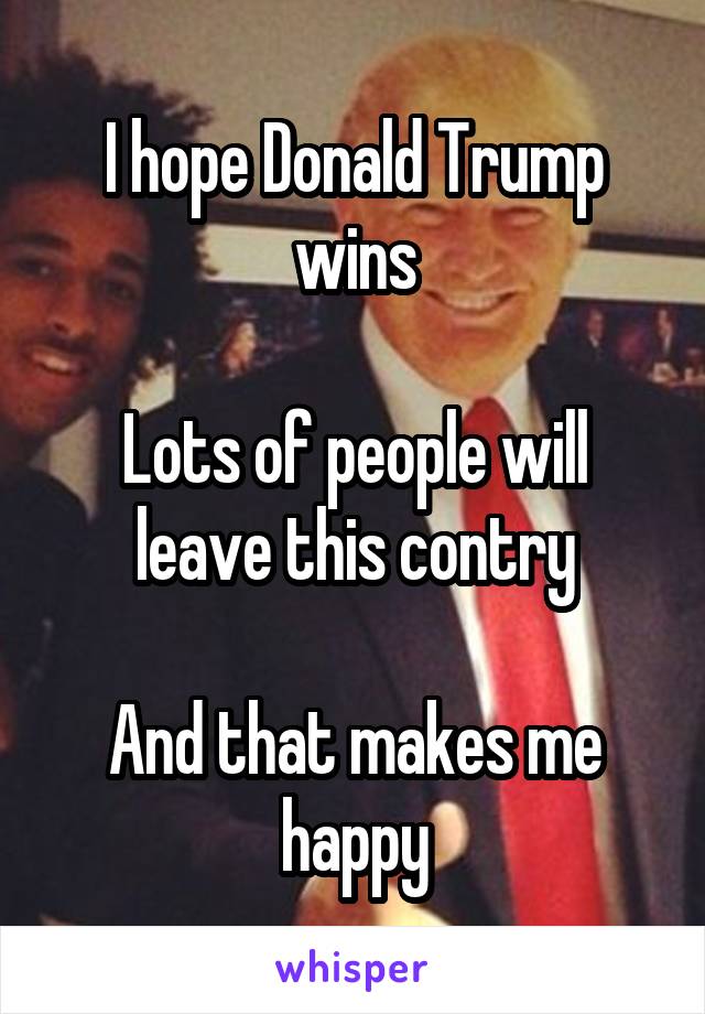 I hope Donald Trump wins

Lots of people will leave this contry

And that makes me happy