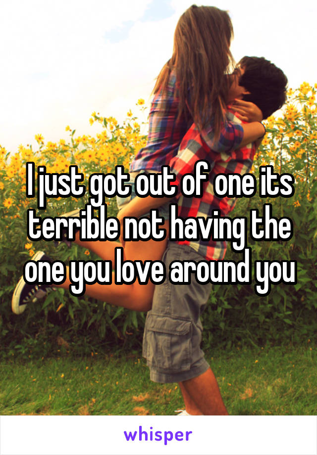 I just got out of one its terrible not having the one you love around you