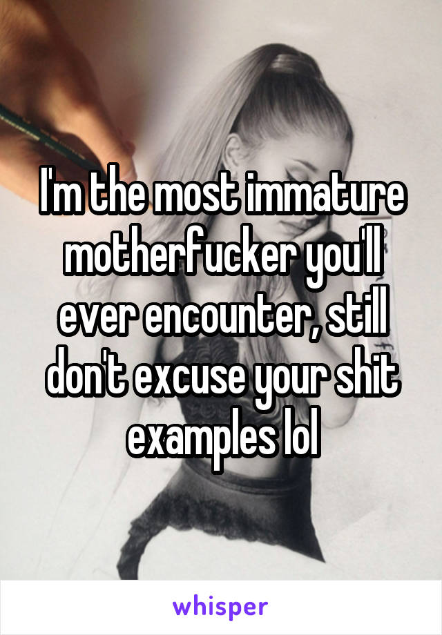 I'm the most immature motherfucker you'll ever encounter, still don't excuse your shit examples lol