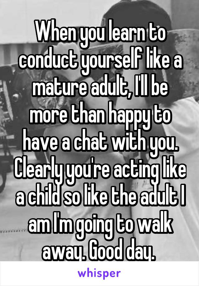 When you learn to conduct yourself like a mature adult, I'll be more than happy to have a chat with you. Clearly you're acting like a child so like the adult I am I'm going to walk away. Good day. 