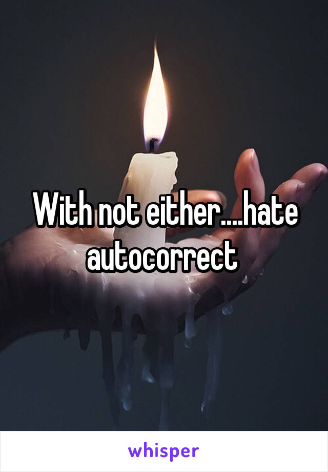 With not either....hate autocorrect 