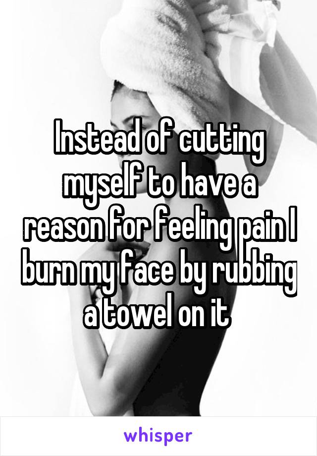 Instead of cutting myself to have a reason for feeling pain I burn my face by rubbing a towel on it 