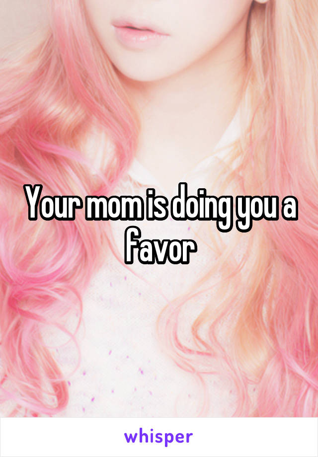 Your mom is doing you a favor