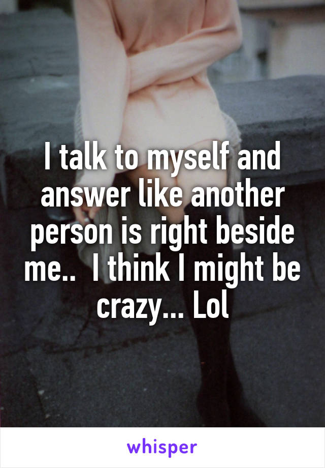 I talk to myself and answer like another person is right beside me..  I think I might be crazy... Lol