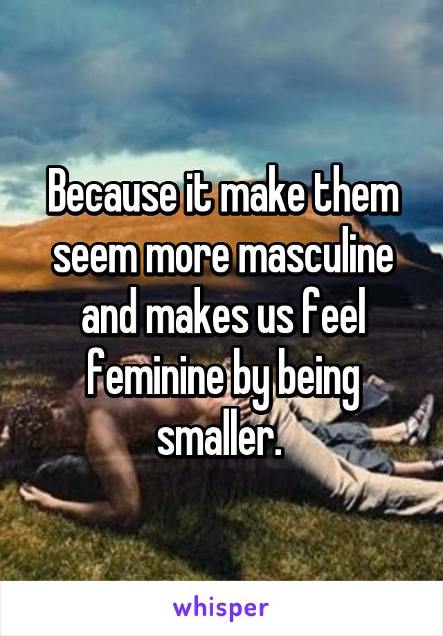 Because it make them seem more masculine and makes us feel feminine by being smaller. 