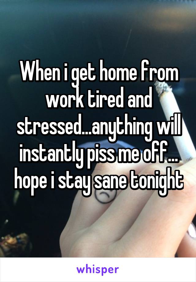 When i get home from work tired and stressed...anything will instantly piss me off... hope i stay sane tonight 