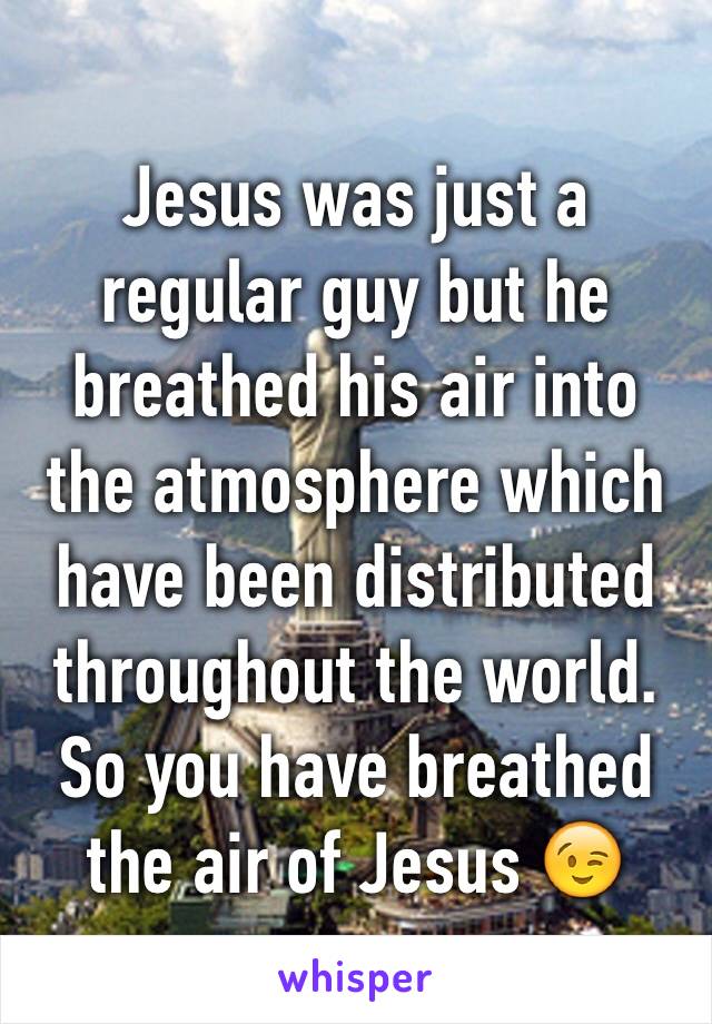 Jesus was just a regular guy but he breathed his air into the atmosphere which have been distributed throughout the world. So you have breathed the air of Jesus 😉