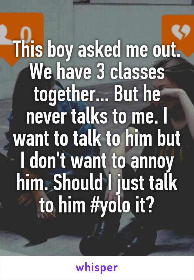 This boy asked me out. We have 3 classes together... But he never talks to me. I want to talk to him but I don't want to annoy him. Should I just talk to him #yolo it?
