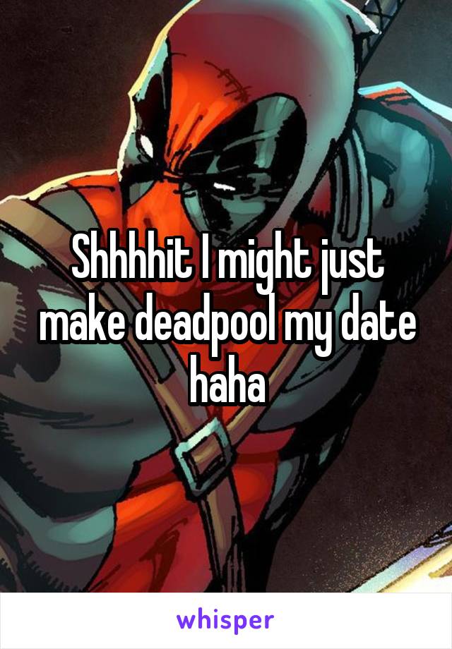 Shhhhit I might just make deadpool my date haha